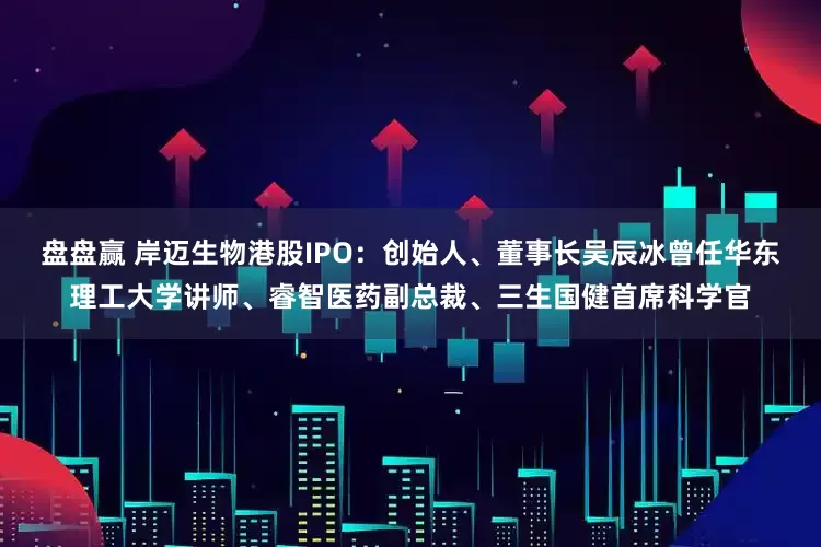 盘盘赢 岸迈生物港股IPO：创始人、董事长吴辰冰曾任华东理工大学讲师、睿智医药副总裁、三生国健首席科学官