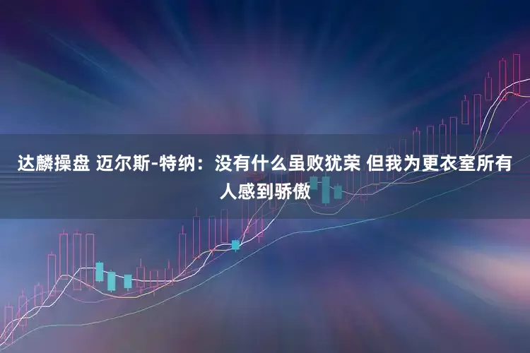 达麟操盘 迈尔斯-特纳：没有什么虽败犹荣 但我为更衣室所有人感到骄傲