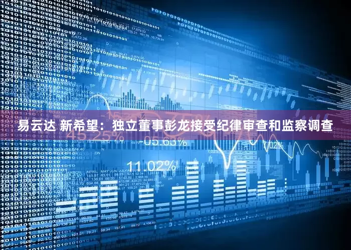 易云达 新希望：独立董事彭龙接受纪律审查和监察调查