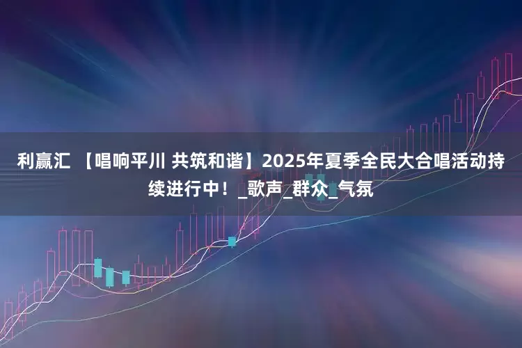 利赢汇 【唱响平川 共筑和谐】2025年夏季全民大合唱活动持续进行中！_歌声_群众_气氛