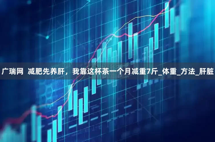 广瑞网  减肥先养肝，我靠这杯茶一个月减重7斤_体重_方法_肝脏
