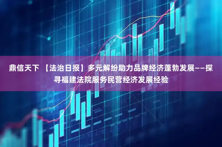 鼎信天下 【法治日报】多元解纷助力品牌经济蓬勃发展——探寻福建法院服务民营经济发展经验