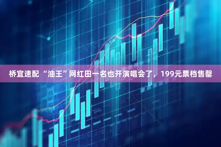 桥宜速配 “油王”网红田一名也开演唱会了，199元票档售罄