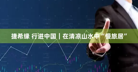 捷希缘 行进中国｜在清凉山水中“慢旅居”