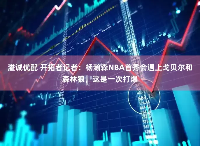 溢诚优配 开拓者记者：杨瀚森NBA首秀会遇上戈贝尔和森林狼，这是一次打爆
