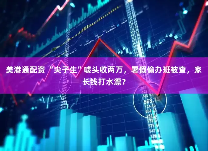 美港通配资 “尖子生”噱头收两万，暑假偷办班被查，家长钱打水漂？