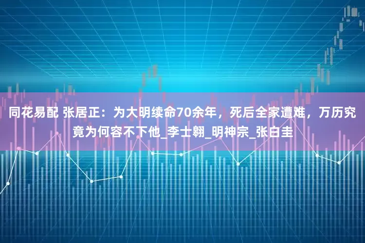 同花易配 张居正：为大明续命70余年，死后全家遭难，万历究竟为何容不下他_李士翱_明神宗_张白圭