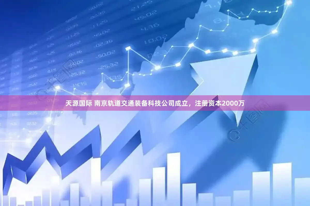 天源国际 南京轨道交通装备科技公司成立，注册资本2000万