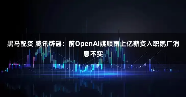 黑马配资 腾讯辟谣：前OpenAI姚顺雨上亿薪资入职鹅厂消息不实
