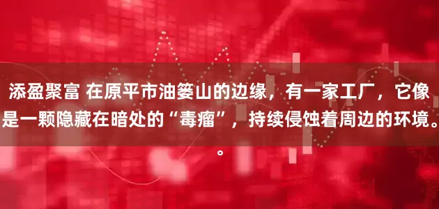 添盈聚富 在原平市油篓山的边缘，有一家工厂，它像是一颗隐藏在暗处的“毒瘤”，持续侵蚀着周边的环境。