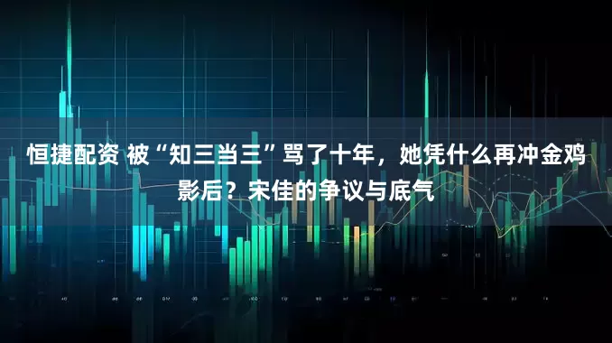 恒捷配资 被“知三当三”骂了十年，她凭什么再冲金鸡影后？宋佳的争议与底气