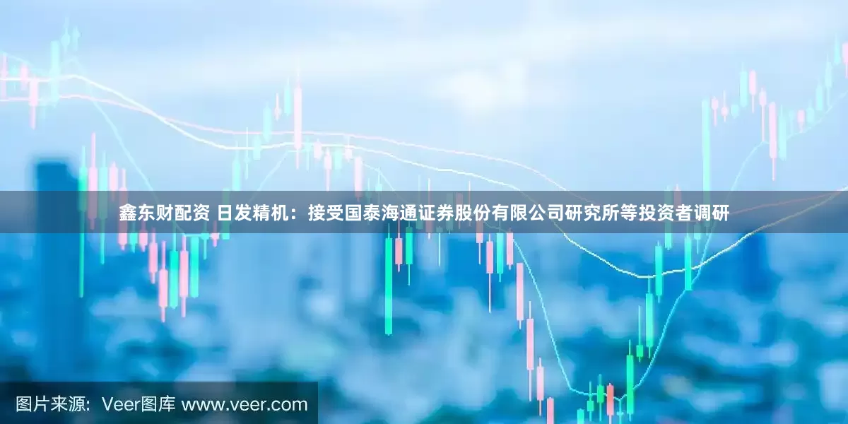 鑫东财配资 日发精机：接受国泰海通证券股份有限公司研究所等投资者调研