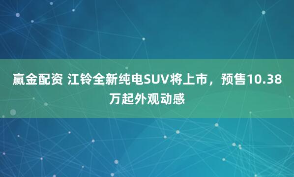 赢金配资 江铃全新纯电SUV将上市，预售10.38万起外观动感