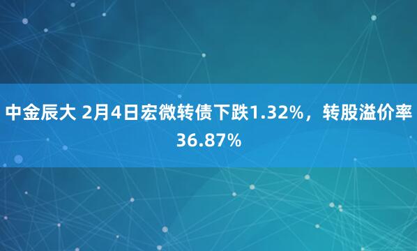 中金辰大 2月4日宏微转债下跌1.32%，转股溢价率36.87%