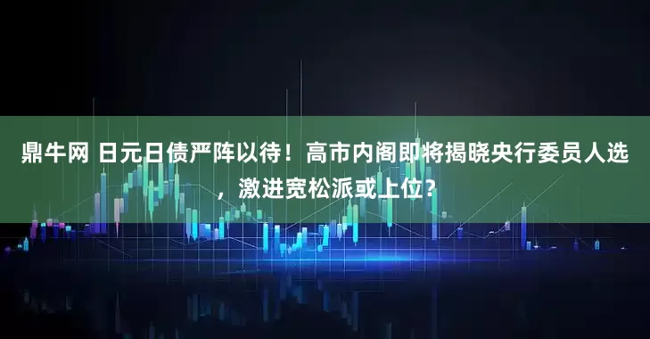鼎牛网 日元日债严阵以待！高市内阁即将揭晓央行委员人选，激进宽松派或上位？