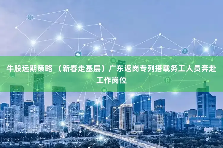 牛股远期策略 （新春走基层）广东返岗专列搭载务工人员奔赴工作岗位