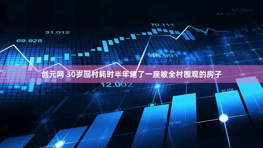 创元网 30岁回村耗时半年建了一座被全村围观的房子