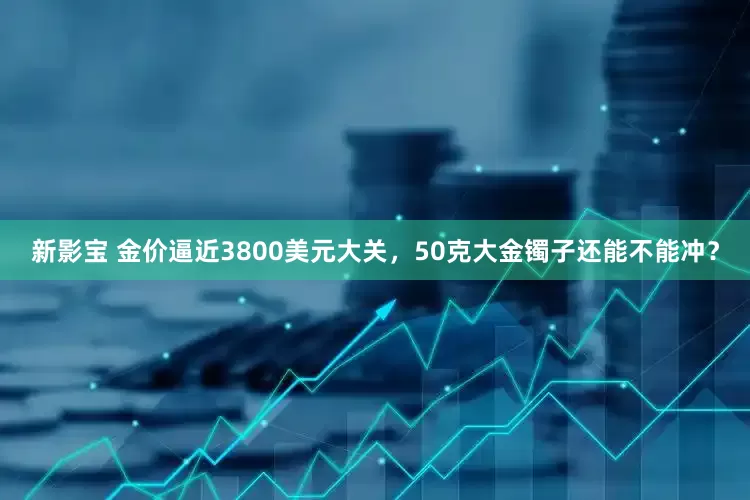 新影宝 金价逼近3800美元大关，50克大金镯子还能不能冲？