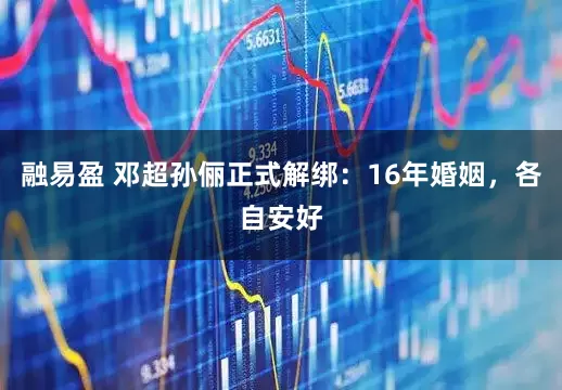 融易盈 邓超孙俪正式解绑：16年婚姻，各自安好