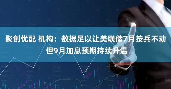 聚创优配 机构：数据足以让美联储7月按兵不动 但9月加息预期持续升温